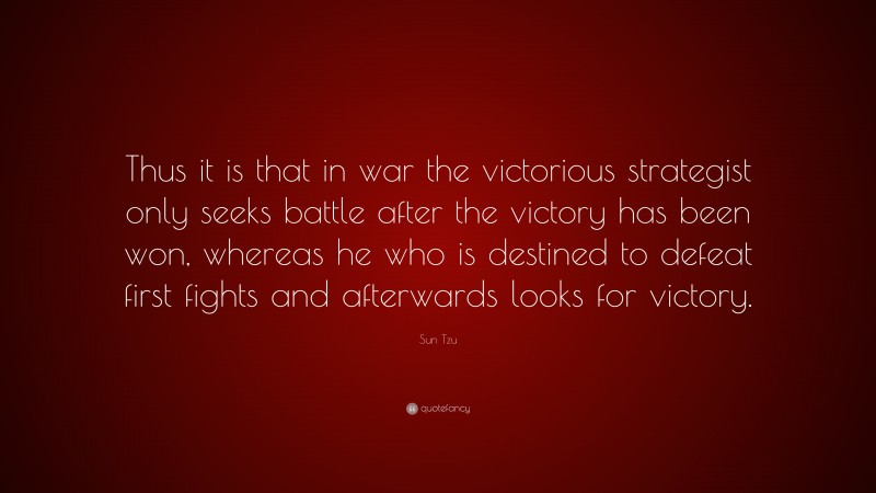 Sun Tzu Quote: “Thus it is that in war the victorious strategist only seeks battle after the victory has been won, whereas he who is destined to defeat first fights and afterwards looks for victory.”