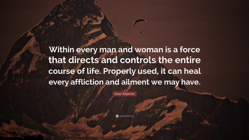 Israel Regardie Quote: “Within every man and woman is a force that directs and controls the entire course of life. Properly used, it can heal every affliction and ailment we may have.”