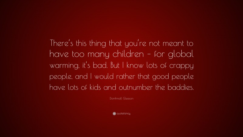 Domhnall Gleeson Quote: “There’s this thing that you’re not meant to have too many children – for global warming, it’s bad. But I know lots of crappy people, and I would rather that good people have lots of kids and outnumber the baddies.”
