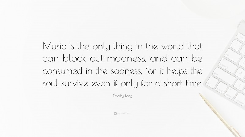 Timothy Long Quote: “Music is the only thing in the world that can block out madness, and can be consumed in the sadness, for it helps the soul survive even if only for a short time.”