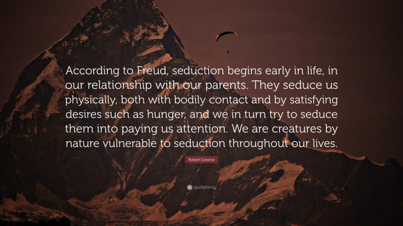 Robert Greene Quote: “According to Freud, seduction begins early in life, in our relationship with our parents. They seduce us physically, both with bodily contact and by satisfying desires such as hunger, and we in turn try to seduce them into paying us attention. We are creatures by nature vulnerable to seduction throughout our lives.”