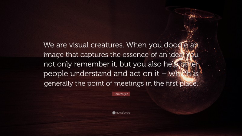 Tom Wujec Quote: “We are visual creatures. When you doodle an image that captures the essence of an idea, you not only remember it, but you also help other people understand and act on it – which is generally the point of meetings in the first place.”