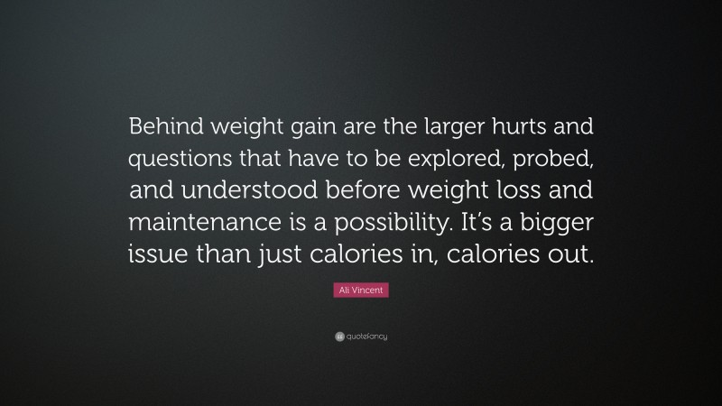 Ali Vincent Quote: “Behind weight gain are the larger hurts and questions that have to be explored, probed, and understood before weight loss and maintenance is a possibility. It’s a bigger issue than just calories in, calories out.”