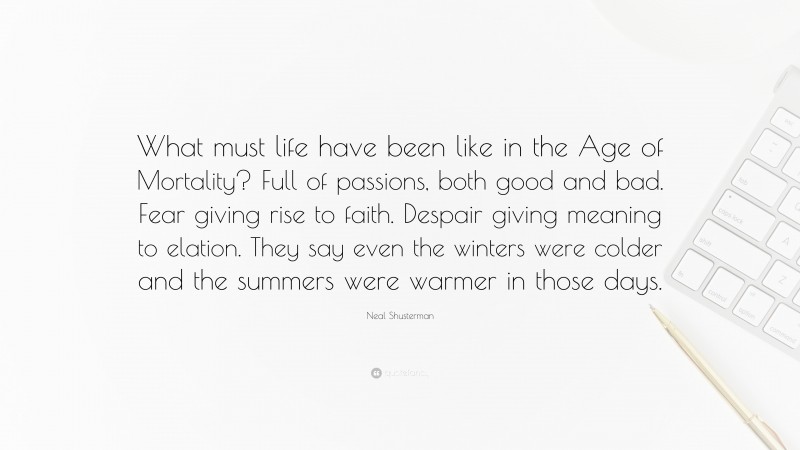 Neal Shusterman Quote: “What must life have been like in the Age of Mortality? Full of passions, both good and bad. Fear giving rise to faith. Despair giving meaning to elation. They say even the winters were colder and the summers were warmer in those days.”