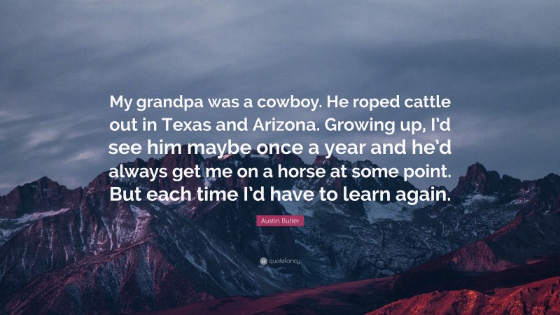 Austin Butler Quote: “My grandpa was a cowboy. He roped cattle out in Texas and Arizona. Growing up, I’d see him maybe once a year and he’d always get me on a horse at some point. But each time I’d have to learn again.”