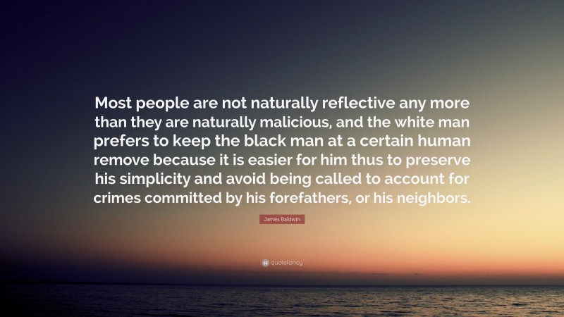 James Baldwin Quote: “Most people are not naturally reflective any more than they are naturally malicious, and the white man prefers to keep the black man at a certain human remove because it is easier for him thus to preserve his simplicity and avoid being called to account for crimes committed by his forefathers, or his neighbors.”