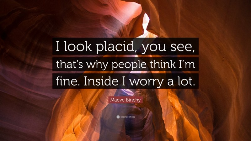 Maeve Binchy Quote: “I look placid, you see, that’s why people think I’m fine. Inside I worry a lot.”