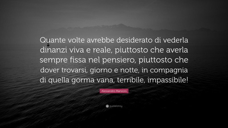 Alessandro Manzoni Quote: “Quante volte avrebbe desiderato di vederla dinanzi viva e reale, piuttosto che averla sempre fissa nel pensiero, piuttosto che dover trovarsi, giorno e notte, in compagnia di quella gorma vana, terribile, impassibile!”