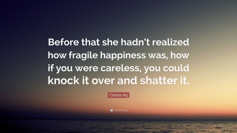 Celeste Ng Quote: “Before that she hadn’t realized how fragile happiness was, how if you were careless, you could knock it over and shatter it.”