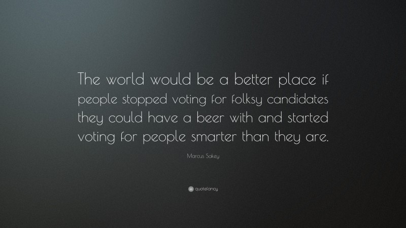 Marcus Sakey Quote: “The world would be a better place if people stopped voting for folksy candidates they could have a beer with and started voting for people smarter than they are.”