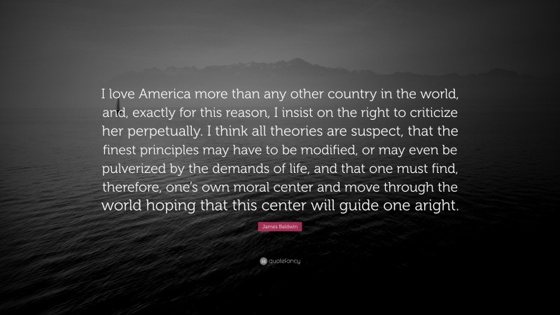 James Baldwin Quote: “I love America more than any other country in the world, and, exactly for this reason, I insist on the right to criticize her perpetually. I think all theories are suspect, that the finest principles may have to be modified, or may even be pulverized by the demands of life, and that one must find, therefore, one’s own moral center and move through the world hoping that this center will guide one aright.”