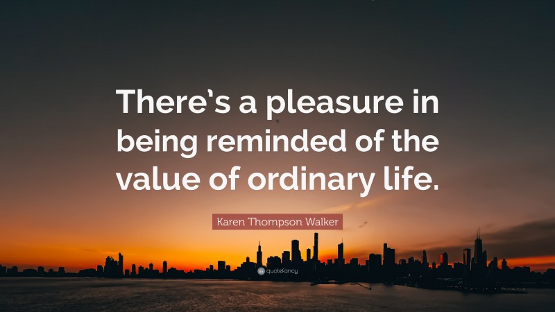 Karen Thompson Walker Quote: “There’s a pleasure in being reminded of the value of ordinary life.”