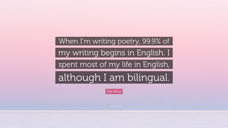 Pat Mora Quote: “When I’m writing poetry, 99.9% of my writing begins in English. I spent most of my life in English, although I am bilingual.”