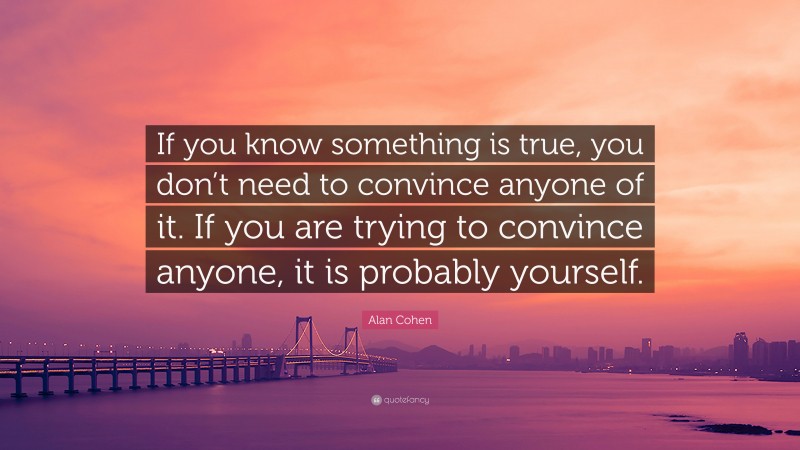 Alan Cohen Quote: “If you know something is true, you don’t need to convince anyone of it. If you are trying to convince anyone, it is probably yourself.”
