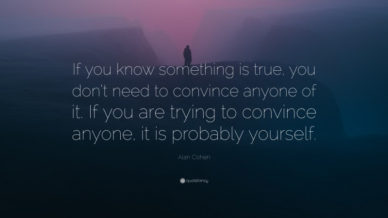 Alan Cohen Quote: “If you know something is true, you don’t need to convince anyone of it. If you are trying to convince anyone, it is probably yourself.”