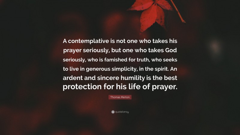 Thomas Merton Quote: “A contemplative is not one who takes his prayer seriously, but one who takes God seriously, who is famished for truth, who seeks to live in generous simplicity, in the spirit. An ardent and sincere humility is the best protection for his life of prayer.”
