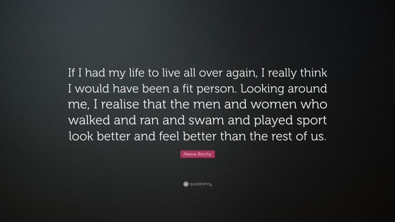 Maeve Binchy Quote: “If I had my life to live all over again, I really think I would have been a fit person. Looking around me, I realise that the men and women who walked and ran and swam and played sport look better and feel better than the rest of us.”