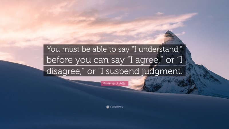 Mortimer J. Adler Quote: “You must be able to say “I understand,” before you can say “I agree,” or “I disagree,” or “I suspend judgment.”