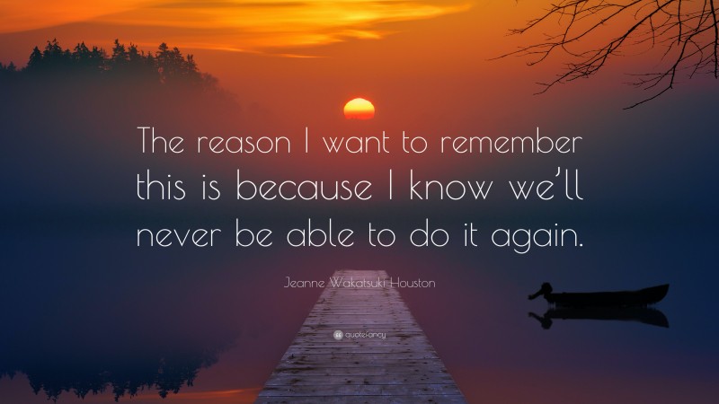 Jeanne Wakatsuki Houston Quote: “The reason I want to remember this is because I know we’ll never be able to do it again.”