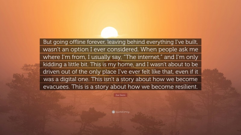 Zoe Quinn Quote: “But going offline forever, leaving behind everything I’ve built, wasn’t an option I ever considered. When people ask me where I’m from, I usually say, “The internet,” and I’m only kidding a little bit. This is my home, and I wasn’t about to be driven out of the only place I’ve ever felt like that, even if it was a digital one. This isn’t a story about how we become evacuees. This is a story about how we become resilient.”