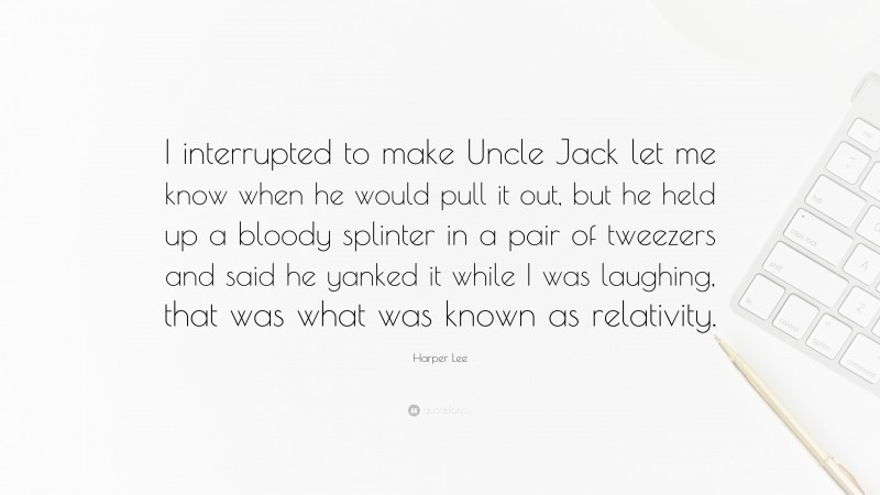 Harper Lee Quote: “I interrupted to make Uncle Jack let me know when he would pull it out, but he held up a bloody splinter in a pair of tweezers and said he yanked it while I was laughing, that was what was known as relativity.”