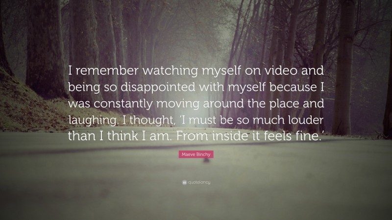 Maeve Binchy Quote: “I remember watching myself on video and being so disappointed with myself because I was constantly moving around the place and laughing. I thought, ‘I must be so much louder than I think I am. From inside it feels fine.’”