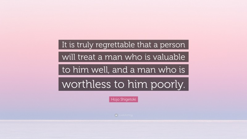 Hojo Shigetoki Quote: “It is truly regrettable that a person will treat a man who is valuable to him well, and a man who is worthless to him poorly.”