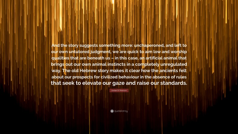 Jordan B. Peterson Quote: “And the story suggests something more: unchaperoned, and left to our own untutored judgment, we are quick to aim low and worship qualities that are beneath us – in this case, an artificial animal that brings out our own animal instincts in a completely unregulated way. The old Hebrew story makes it clear how the ancients felt about our prospects for civilized behaviour in the absence of rules that seek to elevate our gaze and raise our standards.”