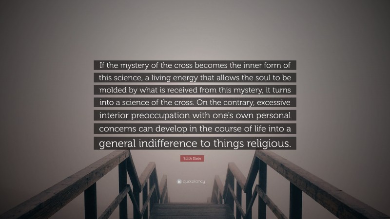 Edith Stein Quote: “If the mystery of the cross becomes the inner form of this science, a living energy that allows the soul to be molded by what is received from this mystery, it turns into a science of the cross. On the contrary, excessive interior preoccupation with one’s own personal concerns can develop in the course of life into a general indifference to things religious.”