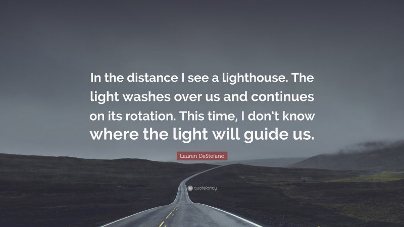 Lauren DeStefano Quote: “In the distance I see a lighthouse. The light washes over us and continues on its rotation. This time, I don’t know where the light will guide us.”