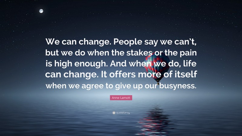 Anne Lamott Quote: “We can change. People say we can’t, but we do when the stakes or the pain is high enough. And when we do, life can change. It offers more of itself when we agree to give up our busyness.”