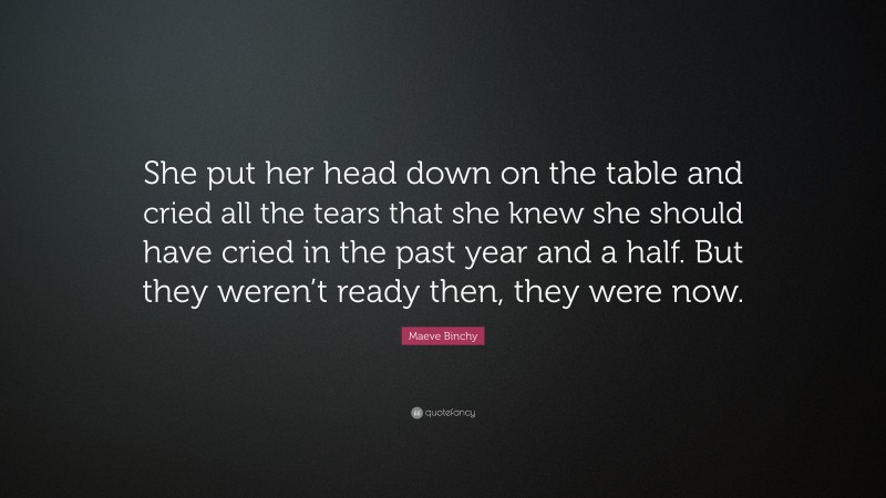 Maeve Binchy Quote: “She put her head down on the table and cried all the tears that she knew she should have cried in the past year and a half. But they weren’t ready then, they were now.”