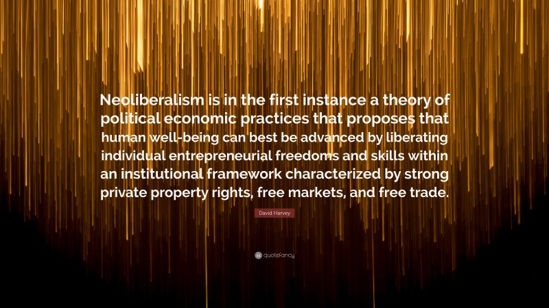 David Harvey Quote: “Neoliberalism is in the first instance a theory of political economic practices that proposes that human well-being can best be advanced by liberating individual entrepreneurial freedoms and skills within an institutional framework characterized by strong private property rights, free markets, and free trade.”