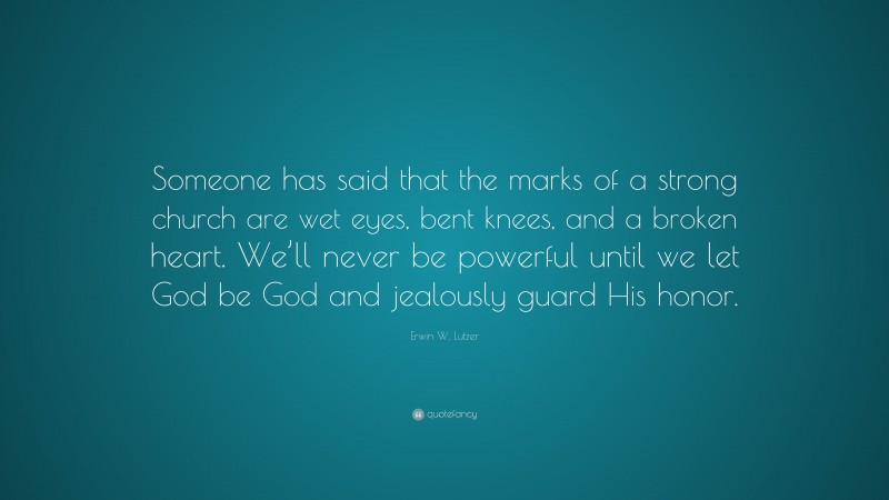 Erwin W. Lutzer Quote: “Someone has said that the marks of a strong church are wet eyes, bent knees, and a broken heart. We’ll never be powerful until we let God be God and jealously guard His honor.”
