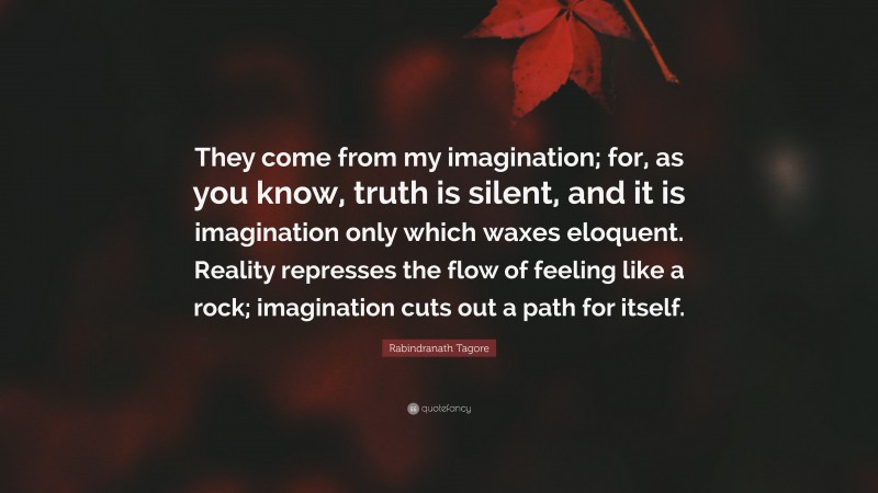 Rabindranath Tagore Quote: “They come from my imagination; for, as you know, truth is silent, and it is imagination only which waxes eloquent. Reality represses the flow of feeling like a rock; imagination cuts out a path for itself.”