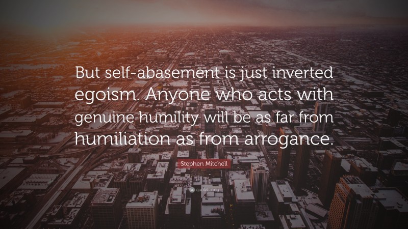 Stephen Mitchell Quote: “But self-abasement is just inverted egoism. Anyone who acts with genuine humility will be as far from humiliation as from arrogance.”