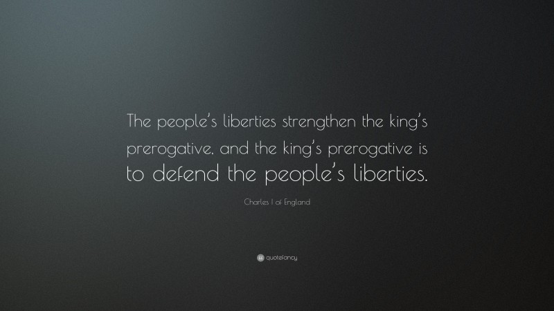 Charles I of England Quote: “The people’s liberties strengthen the king’s prerogative, and the king’s prerogative is to defend the people’s liberties.”