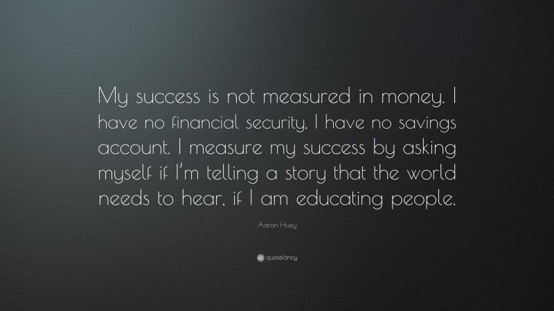 Aaron Huey Quote: “My success is not measured in money. I have no financial security, I have no savings account. I measure my success by asking myself if I’m telling a story that the world needs to hear, if I am educating people.”