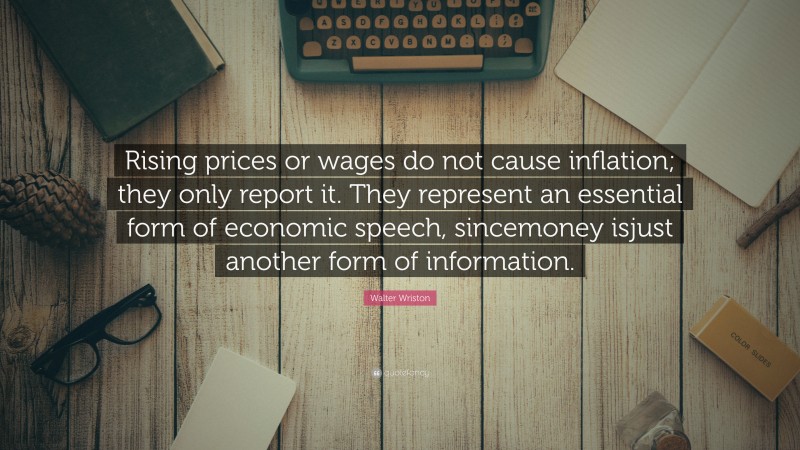 Walter Wriston Quote: “Rising prices or wages do not cause inflation; they only report it. They represent an essential form of economic speech, sincemoney isjust another form of information.”