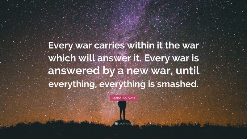 Käthe Kollwitz Quote: “Every war carries within it the war which will answer it. Every war is answered by a new war, until everything, everything is smashed.”