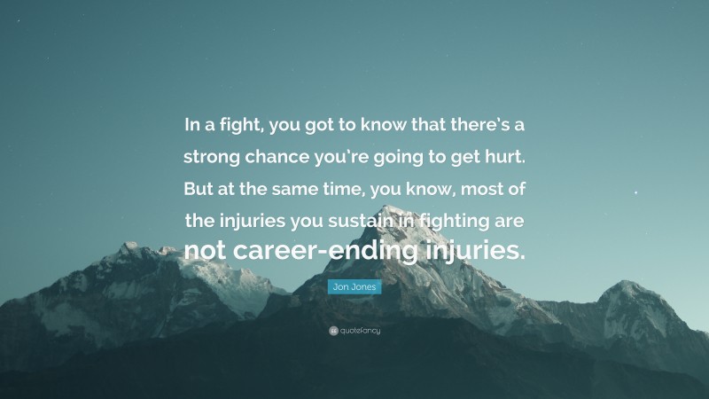 Jon Jones Quote: “In a fight, you got to know that there’s a strong chance you’re going to get hurt. But at the same time, you know, most of the injuries you sustain in fighting are not career-ending injuries.”