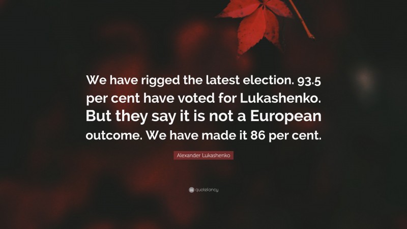 Alexander Lukashenko Quote: “We have rigged the latest election. 93.5 per cent have voted for Lukashenko. But they say it is not a European outcome. We have made it 86 per cent.”