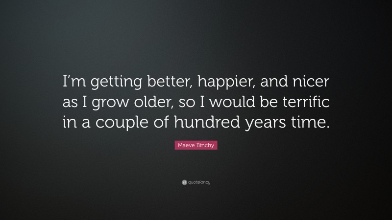 Maeve Binchy Quote: “I’m getting better, happier, and nicer as I grow older, so I would be terrific in a couple of hundred years time.”