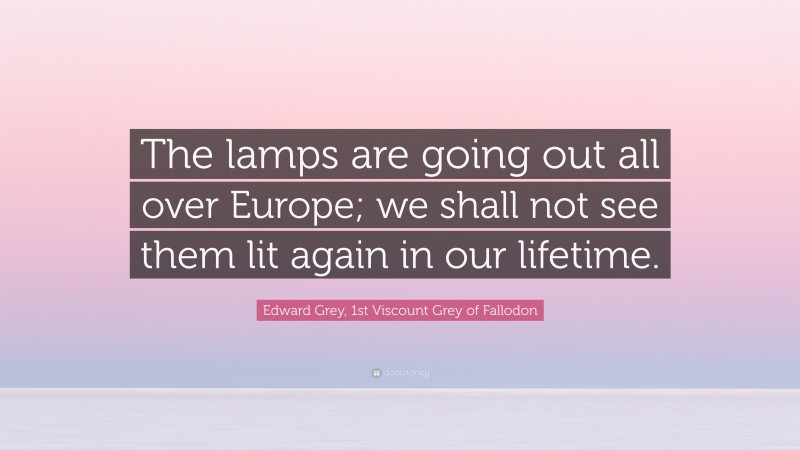 Edward Grey, 1st Viscount Grey of Fallodon Quote: “The lamps are going out all over Europe; we shall not see them lit again in our lifetime.”