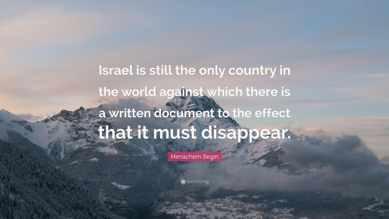 Menachem Begin Quote: “Israel is still the only country in the world against which there is a written document to the effect that it must disappear.”
