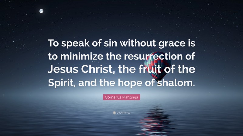 Cornelius Plantinga Quote: “To speak of sin without grace is to minimize the resurrection of Jesus Christ, the fruit of the Spirit, and the hope of shalom.”