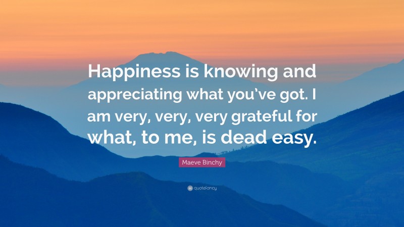 Maeve Binchy Quote: “Happiness is knowing and appreciating what you’ve got. I am very, very, very grateful for what, to me, is dead easy.”