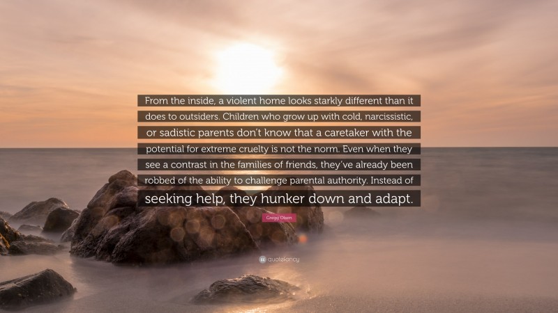 Gregg Olsen Quote: “From the inside, a violent home looks starkly different than it does to outsiders. Children who grow up with cold, narcissistic, or sadistic parents don’t know that a caretaker with the potential for extreme cruelty is not the norm. Even when they see a contrast in the families of friends, they’ve already been robbed of the ability to challenge parental authority. Instead of seeking help, they hunker down and adapt.”