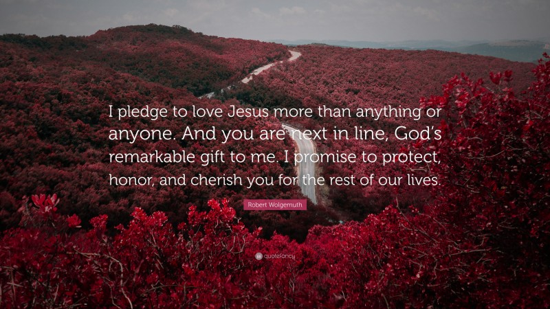 Robert Wolgemuth Quote: “I pledge to love Jesus more than anything or anyone. And you are next in line, God’s remarkable gift to me. I promise to protect, honor, and cherish you for the rest of our lives.”