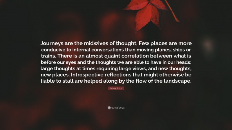 Alain de Botton Quote: “Journeys are the midwives of thought. Few places are more conducive to internal conversations than moving planes, ships or trains. There is an almost quaint correlation between what is before our eyes and the thoughts we are able to have in our heads: large thoughts at times requiring large views, and new thoughts, new places. Introspective reflections that might otherwise be liable to stall are helped along by the flow of the landscape.”